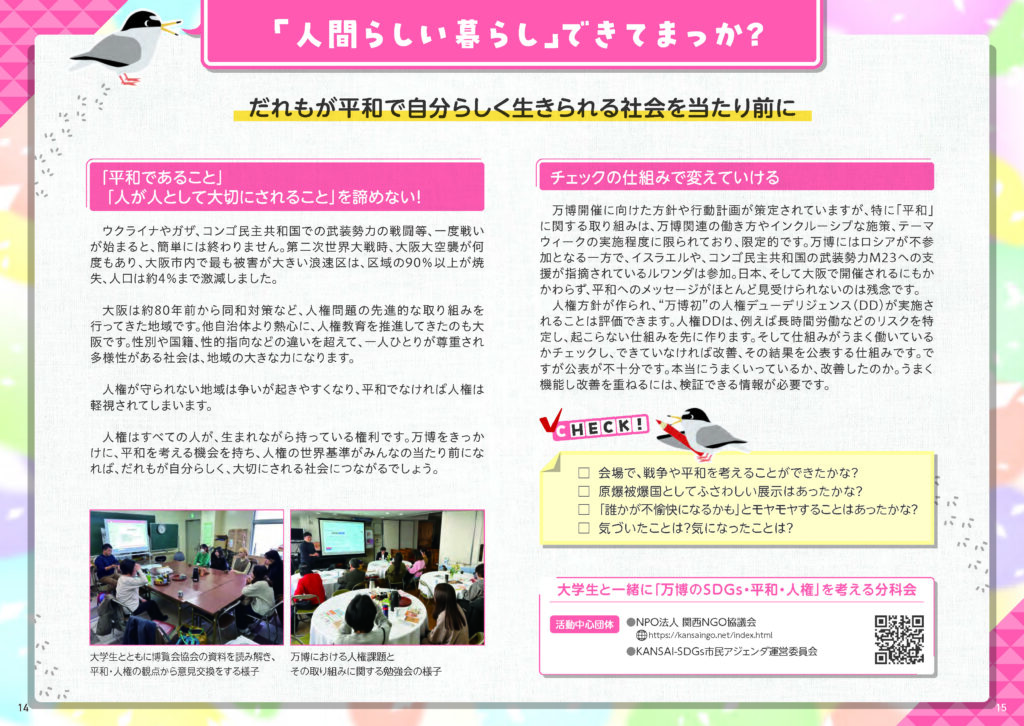 「人間らしい暮らし」できてまっか？
だれもが平和で自分らしく生きられる社会を当たり前に

「平和であること」
「 人が人として大切にされること」を諦めない！
ウクライナやガザ、コンゴ民主共和国での武装勢力の戦闘等、一度戦いが始まると、簡単には終わりません。第二次世界大戦時、大阪大空襲が何度もあり、大阪市内で最も被害が大きい浪速区は、区域の90％以上が焼失、人口は約4％まで激減しました。
大阪は約80年前から同和対策など、人権問題の先進的な取り組みを
行ってきた地域です。他自治体より熱心に、人権教育を推進してきたのも大阪です。性別や国籍、性的思考などの違いを超えて、一人ひとりが尊重され多様性がある社会は、地域の大きな力になります。
人権が守られない地域は争いが起きやすくなり、平和でなければ人権は軽視されてしまいます。
人権はすべての人が、生まれながら持っている権利です。万博をきっかけに、平和を考える機会を持ち、人権の世界基準がみんなの当たり前になれば、だれもが自分らしく、大切にされる社会につながるでしょう。

チェックの仕組みで変えていける
万博開催に向けた方針や行動計画が策定されていますが、特に「平和」に関する取り組みは、万博関連の働き方やインクルーシブな施策、テーマウィークの実施程度に限られており、限定的です。万博にはロシアが不参加となる一方で、イスラエルや、コンゴ民主共和国の武装勢力M23への支援が指摘されているルワンダは参加。日本、そして大阪で開催されるにもかかわらず、平和へのメッセージがほとんど見受けられないのは残念です。
人権方針が作られ、“万博初”の人権デューデリジェンス（DD）が実施されることは評価できます。人権DDは、例えば長時間労働などのリスクを特定し、起こらない仕組みを先に作ります。そして仕組みがうまく働いているかチェックし、できていなければ改善、その結果を公表する仕組みです。ですが公表が不十分です。本当にうまくいっているか、改善したのか。うまく機能し改善を重ねるには、検証できる情報が必要です。