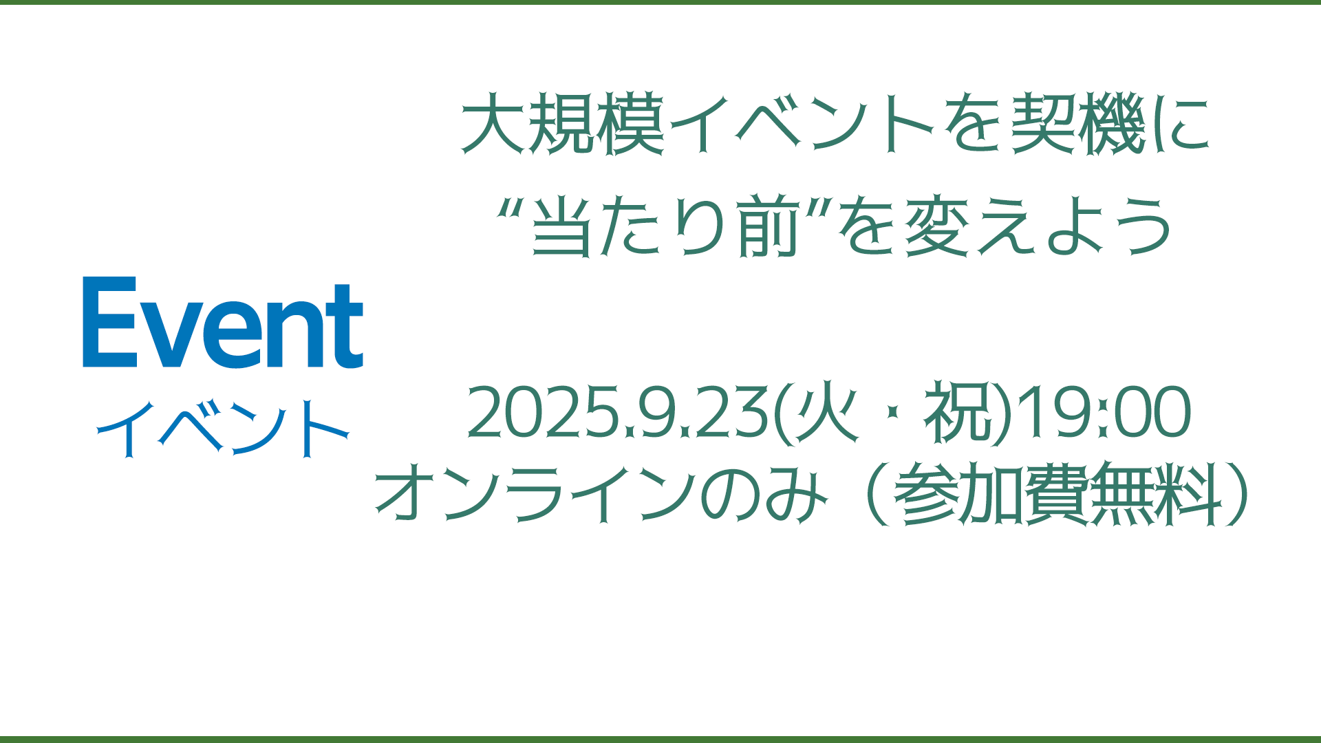 【9/23開催】大規模イベントを契機に“当たり前”を変えよう ■日時：9月23日（火・祝） 午後7時～（1時間半～2時間を予定） ■オンラインのみ（参加費無料） ■スケジュール 冒頭：東京オリンピック→大阪万博で変わった成果 １園芸博の由来と大阪花博等の大規模イベントで起こったこと（傘木宏夫さん） ２SDGs万博市民アクションの活動目的・全体の動き 36分野の分科会が発表 ～大阪万博に関する問題意識、実際の活動、進め方・手順～ ４私たちがグリーンエキスポに期待すること ５質疑応答・意見交換